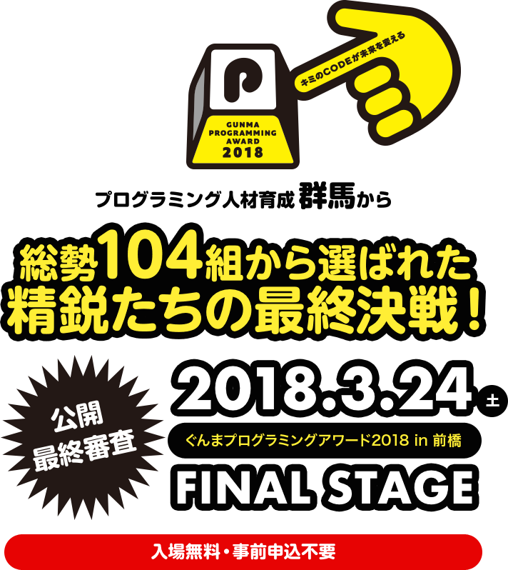 キミのCODEが未来を変える GUNMA PROGRAMMING AWARD 2018 プログラミング人材育成群馬から 総勢104組から選ばれた 精鋭たちの最終決戦! 2018.3.24 土 ぐんまプログラミングアワード2018 in前橋 FINAL STAGE 公開 最終審査 入場無料・事前申込不要