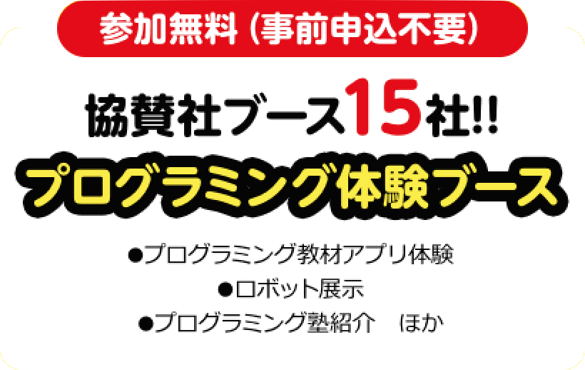 参加無料（事前申込不要）協賛社ブース15社!!プログラミング体験ブース●プログラミング教材アプリ体験●ロボット展示●プログラミング塾紹介　ほか